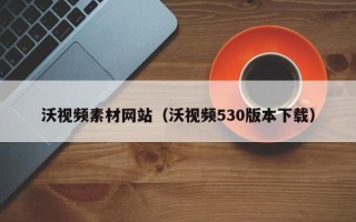 衢州沃视频素材网站（沃视频530版本下载）