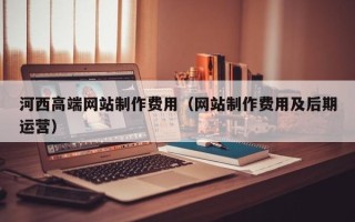 衢州河西高端网站制作费用（网站制作费用及后期运营）