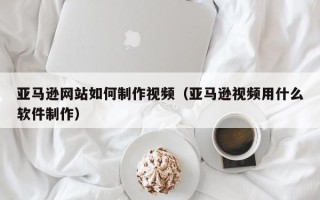 衢州亚马逊网站如何制作视频（亚马逊视频用什么软件制作）